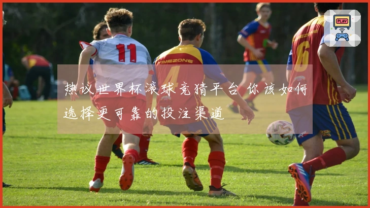 热议世界杯滚球竞猜平台 你该如何选择更可靠的投注渠道