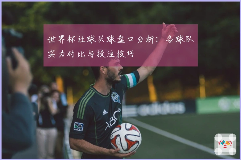 世界杯让球买球盘口分析：各球队实力对比与投注技巧