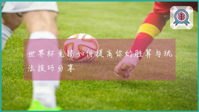 世界杯竞猜如何提高你的胜算与玩法技巧分享